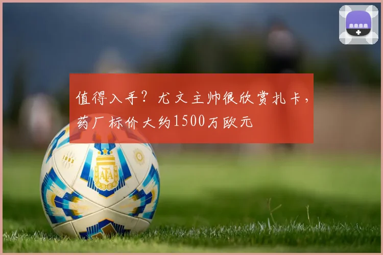 值得入手？尤文主帅很欣赏扎卡，药厂标价大约1500万欧元