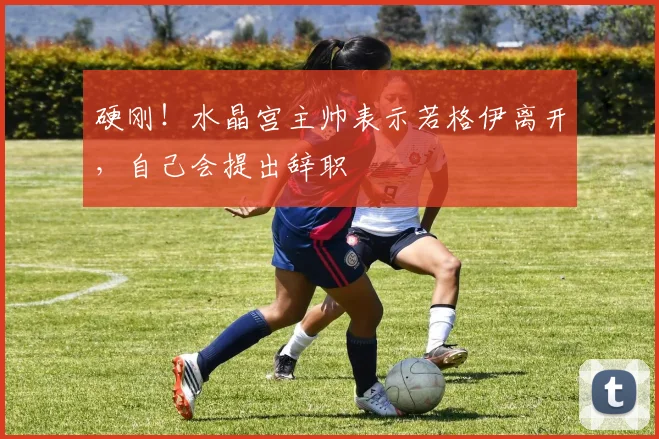 硬刚！水晶宫主帅表示若格伊离开，自己会提出辞职