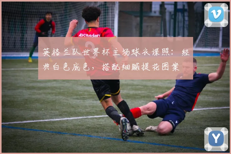 英格兰队世界杯主场球衣谍照：经典白色底色，搭配细腻提花图案